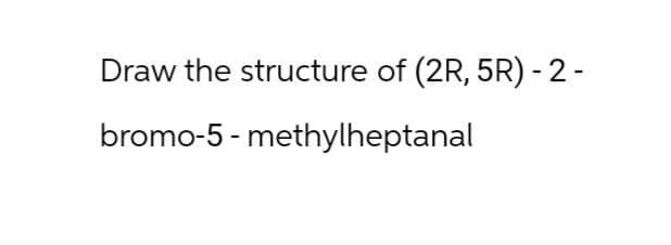 Draw the structure of (2R, 5R) - 2-
bromo-5-methylheptanal