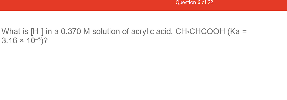 Question 6 of 22
What is [H+] in a 0.370 M solution of acrylic acid, CH₂CHCOOH (Ka =
3.16 × 10-5)?
X