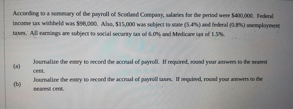 According to a summary of the payroll of Scotland Company, salaries for the period were $400,000. Federal
income tax withheld was $98,000. Also, $15,000 was subject to state (5.4%) and federal (0.8%) unemployment
taxes. All earnings are subject to social security tax of 6.0% and Medicare tax of 1.5%.
Journalize the entry to record the accrual of payroll. If required, round your answers to the nearest
(a)
cent.
Journalize the entry to record the accrual of payroll taxes. If required, round your answers to the
(b)
nearest cent.
