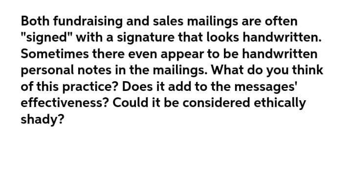 Both fundraising and sales mailings are often
"signed" with a signature that looks handwritten.
Sometimes there even appear to be handwritten
personal notes in the mailings. What do
of this practice? Does it add to the messages'
effectiveness? Could it be considered ethically
shady?
you
think
