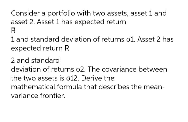 Consider a portfolio with two assets, asset 1 and
asset 2. Asset 1 has expected return
R
1 and standard deviation of returns o1. Asset 2 has
expected return R
2 and standard
deviation of returns o2. The covariance between
the two assets is o12. Derive the
mathematical formula that describes the mean-
variance frontier.
