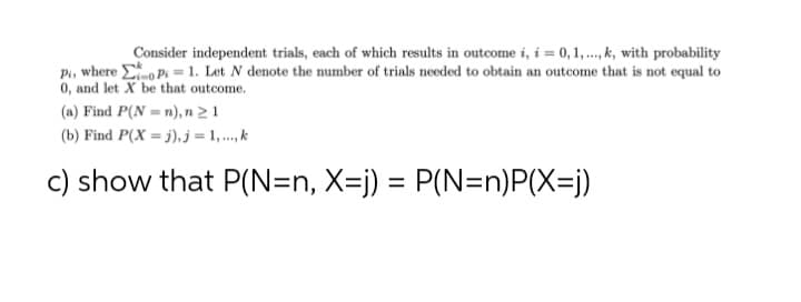 Consider independent trials, each of which results in outcome i, i = 0, 1,., k, with probability
Pi, where Eo Pi =1. Let N denote the number of trials needed to obtain an outcome that is not equal to
0, and let X be that outcome.
(a) Find P(N = n), n 2 1
(b) Find P(X = j), j = 1, ., k
c) show that P(N=n, X=j) = P(N=n)P(X=j)

