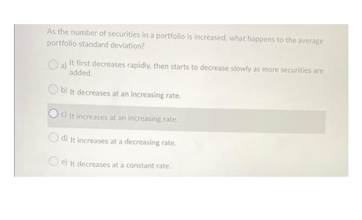 As the number of securities in a portfolio is increased, what happens to the average
portfolio standard deviation?
a)
It first decreases rapidly, then starts to decrease slowly as more securities are
added.
b) It decreases at an increasing rate.
c) It increases at an increasing rate.
O d) It increases at a decreasing rate.
O e) It decreases at a constant rate.
