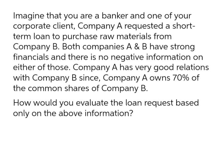 Imagine that you are a banker and one of your
corporate client, Company A requested a short-
term loan to purchase raw materials from
Company B. Both companies A & B have strong
financials and there is no negative information on
either of those. Company A has very good relations
with Company B since, Company A owns 70% of
the common shares of Company B.
How would you evaluate the loan request based
only on the above information?
