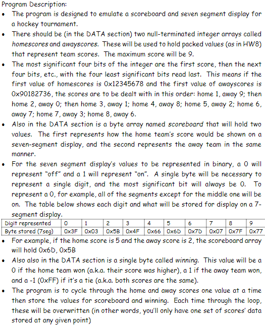 Program Description:
• The program is designed to emulate a scoreboard and seven segment display for
a hockey tournament.
• There should be (in the DATA section) two null-terminated integer arrays called
homescores and awayscores. These will be used to hold packed values (as in HW8)
that represent team scores. The maximum score will be 9.
• The most significant four bits of the integer are the first score, then the next
four bits, etc., with the four least significant bits read last. This means if the
first value of homescores is 0x12345678 and the first value of awayscores is
0x90182736, the scores are to be dealt with in this order: home 1, away 9; then
home 2, away 0; then home 3, away 1; home 4, away 8; home 5, away 2; home 6,
away 7; home 7, away 3; home 8, away 6.
Also in the DATA section is a byte array named scoreboard that will hold two
values. The first represents how the home team's score would be shown on a
seven-segment display, and the second represents the away team in the same
manner.
For the seven segment display's values to be represented in binary, a 0 will
represent "off" and a 1 will represent "on". A single byte will be necessary to
represent a single digit, and the most significant bit will always be 0. To
represent a 0, for example, all of the segments except for the middle one will be
on. The table below shows each digit and what will be stored for display on a 7-
segment display.
Digit represented
1
2
3
0
Byte stored (7seg) 0x3F 0x03 Ox5B 0x4F
6
7 8
9
Ox7D 0x07 0x7F 0x77
• For example, if the home score is 5 and the away score is 2, the scoreboard array
will hold Ox6D, 0x5B
• Also also in the DATA section is a single byte called winning. This value will be a
O if the home team won (a.k.a. their score was higher), a 1 if the away team won,
and a -1 (0xFF) if it's a tie (a.k.a. both scores are the same).
4
5
0x660x6D
• The program is to cycle through the home and away scores one value at a time
then store the values for scoreboard and winning. Each time through the loop,
these will be overwritten (in other words, you'll only have one set of scores' data
stored at any given point)