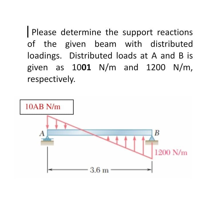 Please determine the support reactions
of the given beam with distributed
loadings. Distributed loads at A and B is
given as 1001 N/m and 1200 N/m,
respectively.
10AB N/m
A
3.6 m
B
1200 N/m