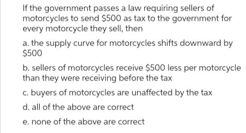 If the government passes a law requiring sellers of
motorcycles to send $500 as tax to the government for
every motorcycle they sell, then
a. the supply curve for motorcycles shifts downward by
$500
b. sellers of motorcycles receive $500 less per motorcycle
than they were receiving before the tax
c. buyers of motorcycles are unaffected by the tax
d. all of the above are correct
e. none of the above are correct