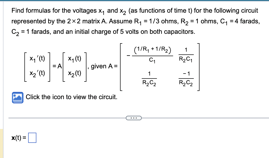 Find formulas for the voltages x₁ and x2 (as functions of time t) for the following circuit
represented by the 2×2 matrix A. Assume R₁ = 1/3 ohms, R₂ = 1 ohms, C₁ = 4 farads,
C₂ = 1 farads, and an initial charge of 5 volts on both capacitors.
x₁ ' (t)
X₁ (t)
[*3]
=A
X₂' (t)
x2 (t)
given A =
Click the icon to view the circuit.
x(t): =
(1/R₁+1/R₂)
C₁
...
1
R₂C2
1
R₂C₁
-1
R₂C2