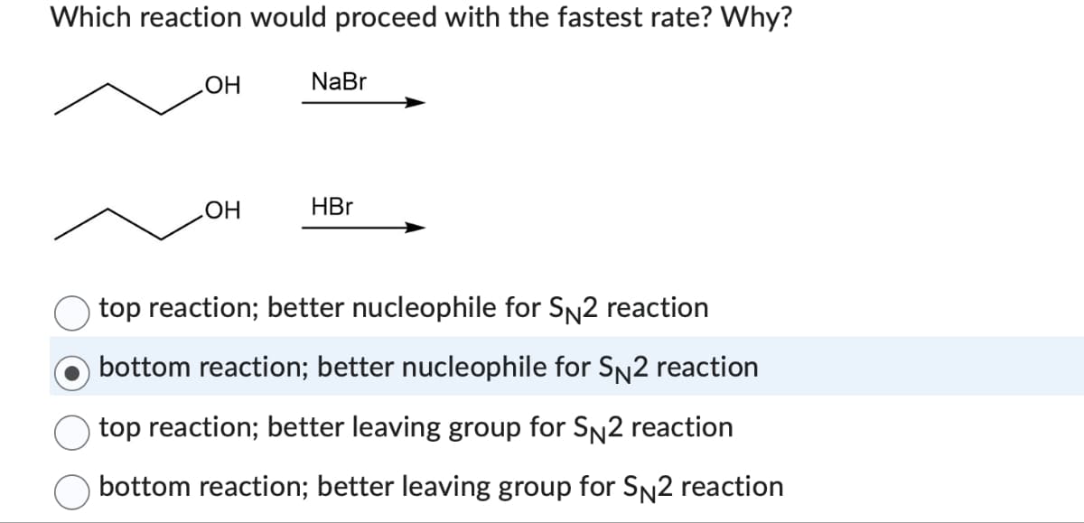 Which reaction would proceed with the fastest rate? Why?
OH
OH
NaBr
HBr
top reaction; better nucleophile for SN2 reaction
bottom reaction; better nucleophile for SN2 reaction
top reaction; better leaving group for SN2 reaction
bottom reaction; better leaving group for SN2 reaction