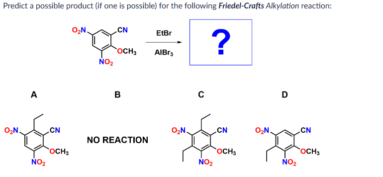 Predict a possible product (if one is possible) for the following Friedel-Crafts Alkylation reaction:
O₂N.
A
NO₂
CN
OCH 3
O₂N.
NO₂
CN
OCH 3
B
NO REACTION
EtBr
AlBr3
O₂N.
C
?
NO₂
CN
OCH 3
O₂N.
D
NO₂
CN
OCH 3