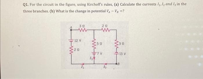 Q1. For the circuit in the figure, using Kirchoff's rules, (a) Calculate the currents 1₁, 12 and 13 in the
three branches. (b) What is the change in potential V₁ - V₁ =?
30
www
12 V
20
20
www
502
wi
30
13 V
B