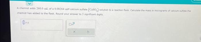 A chemist adds 260.0 mL of a 0.00264 mM calcium sulfate (CaSO,) solution to a reaction flask. Calculate the mass in micrograms of calcium sulfate the
chemist has added to the flask. Round your answer to 3 significant digits.