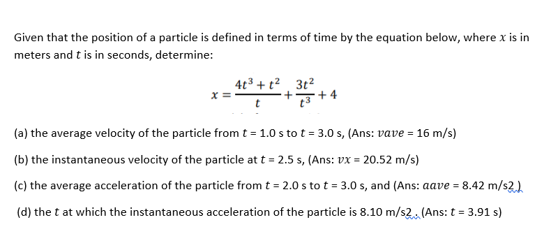 Given that the position of a particle is defined in terms of time by the equation below, where x is in
meters and t is in seconds, determine:
4t3 + t² 3t2
+
+ 4
t
(a) the average velocity of the particle from t = 1.0 s to t = 3.0 s, (Ans: vave = 16 m/s)
(b) the instantaneous velocity of the particle at t = 2.5 s, (Ans: vx =
20.52 m/s)
(c) the average acceleration of the particle from t = 2.0 s to t = 3.0 s, and (Ans: aave = 8.42 m/s2)
(d) the t at which the instantaneous acceleration of the particle is 8.10 m/s2. (Ans: t = 3.91 s)
