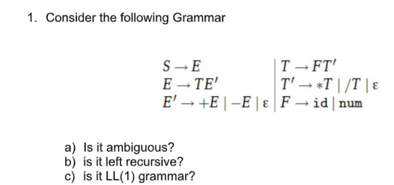 1. Consider the following Grammar
S- E
E – TE'
E' → +E |-E | ɛ | F → id | num
T - FT'
T' → *T | /T | E
a) Is it ambiguous?
b) is it left recursive?
c) is it LL(1) grammar?
