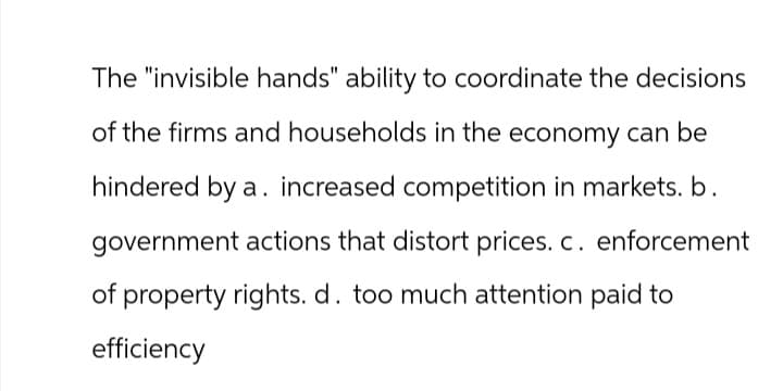 The "invisible hands" ability to coordinate the decisions
of the firms and households in the economy can be
hindered by a. increased competition in markets. b.
government actions that distort prices. c. enforcement
of property rights. d. too much attention paid to
efficiency