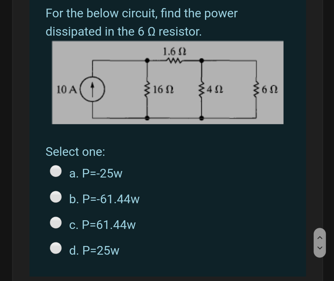 For the below circuit, find the power
dissipated in the 6 Q resistor.
1.6 N
10 A
316 N
34 2
360
Select one:
a. P=-25w
b. P=-61.44w
c. P=61.44w
d. P=25w
