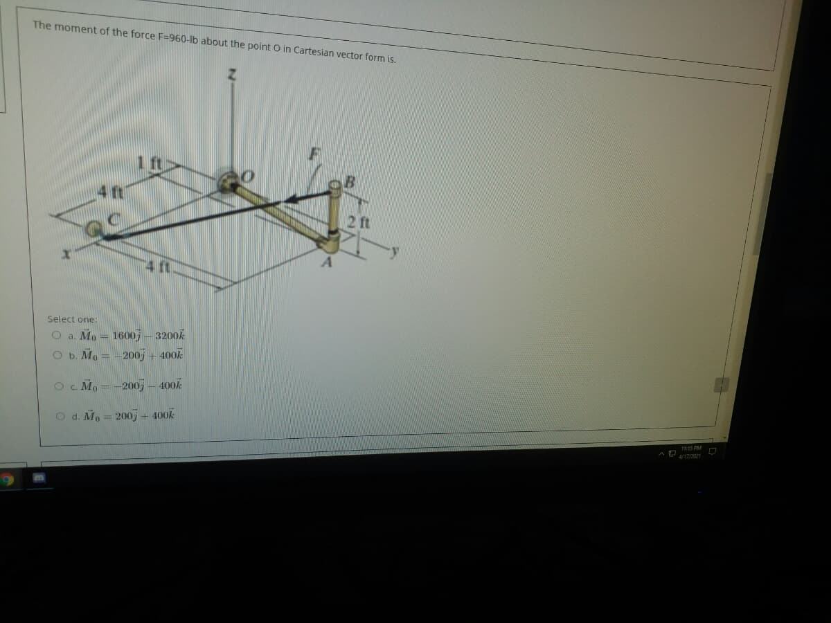 The moment of the force F=960-lb about the point O in Cartesian vector form is.
1 ft
4 ft
2ft
Select one:
O a. Mo = 1600 – 3200A
O b. Mo = -200j + 400k
Oc. Mo =-200; – 400k
O d. Mo= 200; + 400k
1:15 PM
