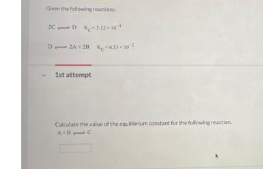 Given the following reactions
2C
D K-5.12x 10
D 2A - 28 K-653 10
1st attempt
Calculate the value of the equilibrium constant for the following reaction.
A+B C
