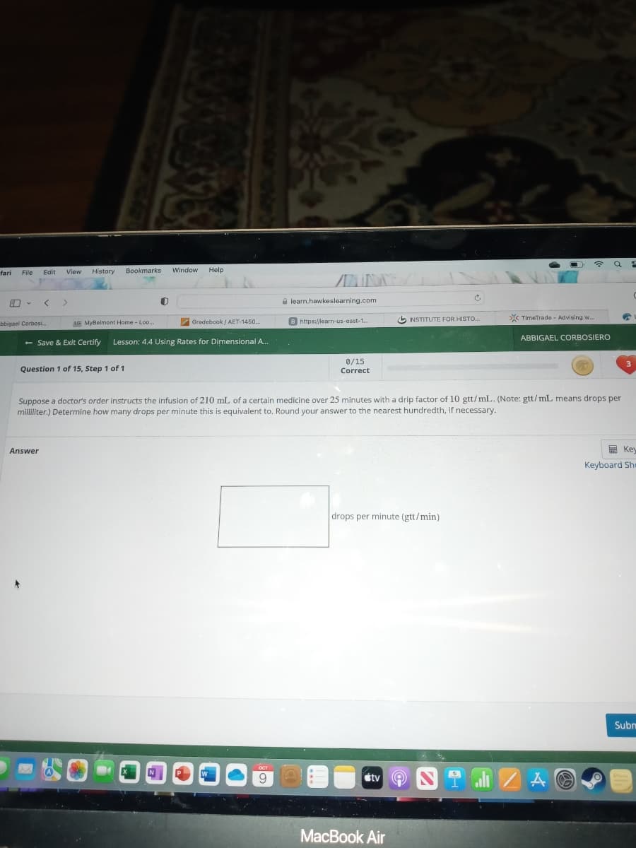 fari
File
A -
Edit
bbigael Corbosi...
View History
Answer
Window
Bookmarks
LG MyBelmont Home - Loo....
Question 1 of 15, Step 1 of 1
O
- Save & Exit Certify Lesson: 4.4 Using Rates for Dimensional A...
N
Help
Gradebook/AET-1450...
P
W
LOCT
9
learn.hawkeslearning.com
B https://learn-us-east-1...
C
0/15
Correct
O
Suppose a doctor's order instructs the infusion of 210 mL of a certain medicine over 25 minutes with a drip factor of 10 gtt/mL. (Note: gtt/mL means drops per
milliliter.) Determine how many drops per minute this is equivalent to. Round your answer to the nearest hundredth, if necessary.
drops per minute (gtt/min)
tv (Q)
Ĉ
INSTITUTE FOR HISTO...
MacBook Air
TimeTrade - Advising w..
☎ a
ABBIGAEL CORBOSIERO
alı ZA
€
3
Key
Keyboard Sha
Subm