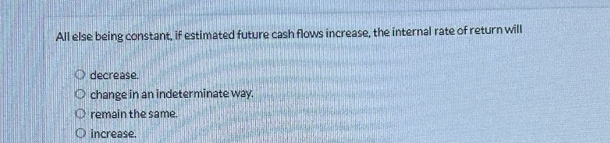 All else being constant, if estimated future cash flows increase, the internal rate of return will
decrease.
Ochange in an indeterminate way.
remain the same.
increase.