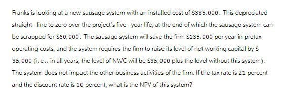 Franks is looking at a new sausage system with an installed cost of $385,000. This depreciated
straight-line to zero over the project's five-year life, at the end of which the sausage system can
be scrapped for $60,000. The sausage system will save the firm $135,000 per year in pretax
operating costs, and the system requires the firm to raise its level of net working capital by $
35,000 (.e., in all years, the level of NWC will be $35,000 plus the level without this system).
The system does not impact the other business activities of the firm. If the tax rate is 21 percent
and the discount rate is 10 percent, what is the NPV of this system?