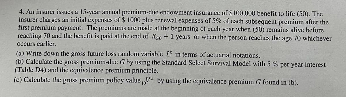 4. An insurer issues a 15-year annual premium-due endowment insurance of $100,000 benefit to life (50). The
insurer charges an initial expenses of $ 1000 plus renewal expenses of 5% of each subsequent premium after the
first premium payment. The premiums are made at the beginning of each year when (50) remains alive before
reaching 70 and the benefit is paid at the end of K50 +1 years or when the person reaches the age 70 whichever
occurs earlier.
(a) Write down the gross future loss random variable L in terms of actuarial notations.
(b) Calculate the gross premium-due G by using the Standard Select Survival Model with 5 % per year interest
(Table D4) and the equivalence premium principle.
8
(c) Calculate the gross premium policy value V by using the equivalence premium G found in (b).