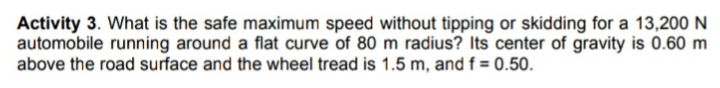 Activity 3. What is the safe maximum speed without tipping or skidding for a 13,200 N
automobile running around a flat curve of 80 m radius? Its center of gravity is 0.60 m
above the road surface and the wheel tread is 1.5 m, and f = 0.50.
