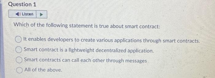 Question 1
Listen
Which of the following statement is true about smart contract:
It enables developers to create various applications through smart contracts.
Smart contract is a lightweight decentralized application.
Smart contracts can call each other through messages
All of the above.