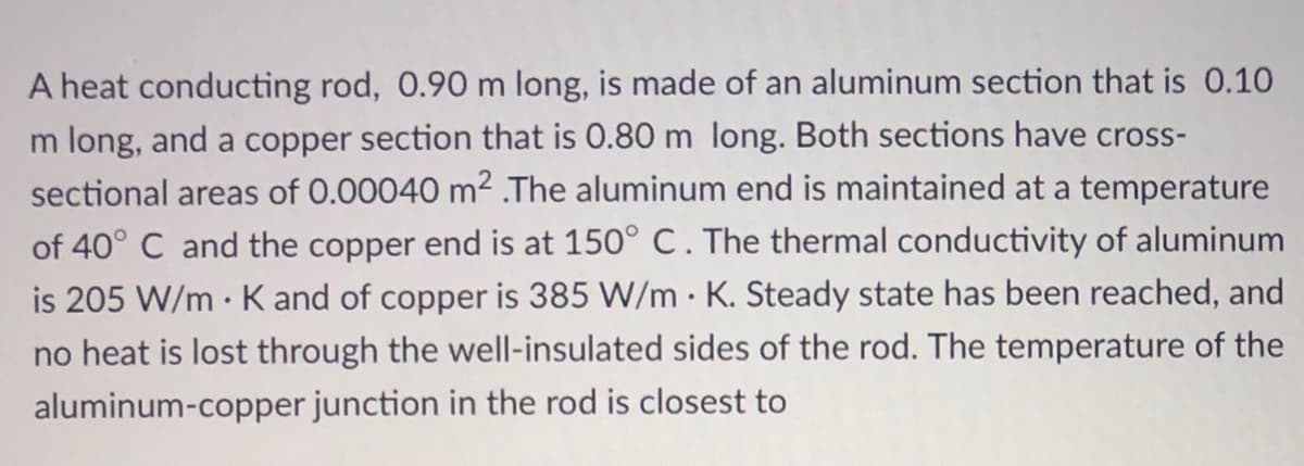 A heat conducting rod, 0.90 m long, is made of an aluminum section that is 0.10
m long, and a copper section that is 0.80 m long. Both sections have cross-
sectional areas of 0.00040 m2 .The aluminum end is maintained at a temperature
of 40° C and the copper end is at 150° C. The thermal conductivity of aluminum
is 205 W/m · K and of copper is 385 W/m · K. Steady state has been reached, and
no heat is lost through the well-insulated sides of the rod. The temperature of the
aluminum-copper junction in the rod is closest to
