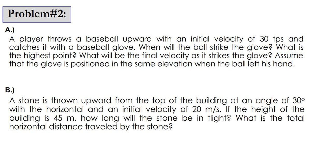Problem#2:
A.)
A player throws a baseball upward with an initial velocity of 30 fps and
catches it with a baseball glove. When will the ball strike the glove? What is
the highest point? What will be the final velocity as it strikes the glove? Assume
that the glove is positioned in the same elevation when the ball left his hand.
B.)
A stone is thrown upward from the top of the building at an angle of 30°
with the horizontal and an initial velocity of 20 m/s. If the height of the
building is 45 m, how long will the stone be in flight? What is the total
horizontal distance traveled by the stone?