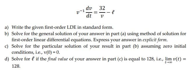 dv 32
v-1.
l
dt v
=
a) Write the given first-order LDE in standard form.
b) Solve for the general solution of your answer in part (a) using method of solution for
first-order linear differential equations. Express your answer in explicit form.
c) Solve for the particular solution of your result in part (b) assuming zero initial
conditions, i.e., v(0) = 0.
t-8
d) Solve for lif the final value of your answer in part (c) is equal to 128, i.e., lim v(t) =
128.