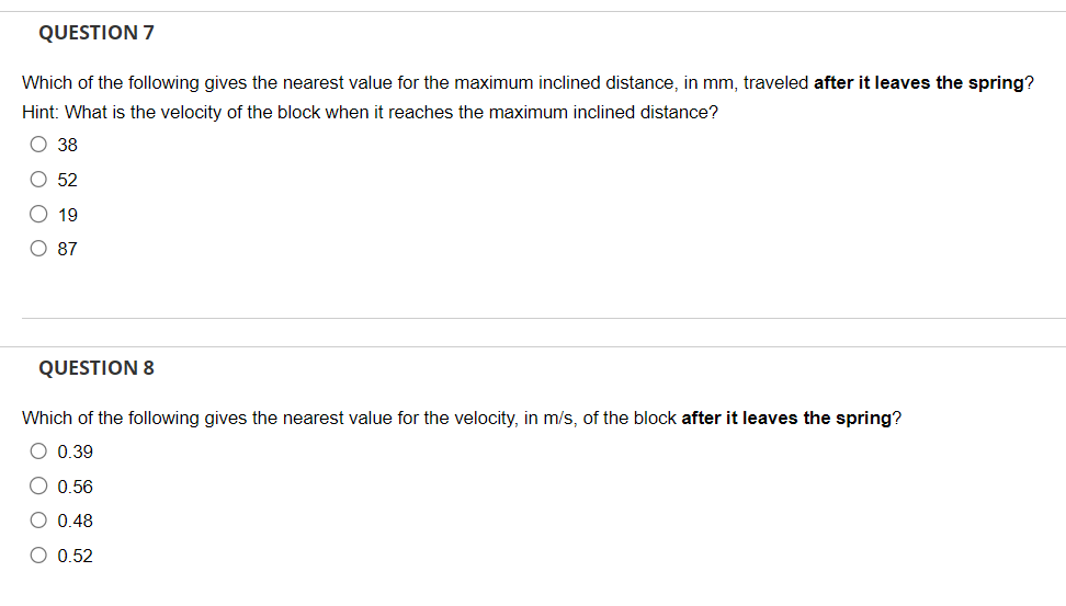 QUESTION 7
Which of the following gives the nearest value for the maximum inclined distance, in mm, traveled after it leaves the spring?
Hint: What is the velocity of the block when it reaches the maximum inclined distance?
O 38
O 52
19
O 87
QUESTION 8
Which of the following gives the nearest value for the velocity, in m/s, of the block after it leaves the spring?
O 0.39
O 0.56
O 0.48
O 0.52