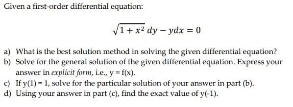 Given a first-order differential equation:
√1 + x² dy - ydx = 0
a) What is the best solution method in solving the given differential equation?
b) Solve for the general solution of the given differential equation. Express your
answer in explicit form, i.e., y = f(x).
c) If y(1) = 1, solve for the particular solution of your answer in part (b).
d) Using your answer in part (c), find the exact value of y(-1).