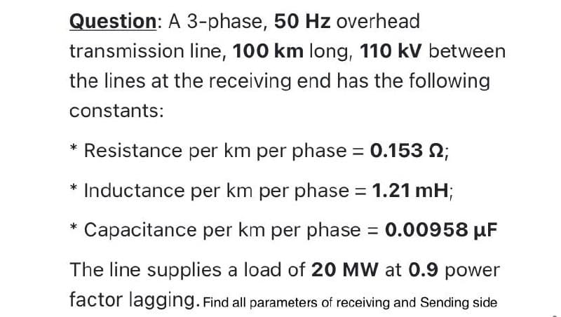 Question: A 3-phase, 50 Hz overhead
transmission line, 100 km long, 110 kV between
the lines at the receiving end has the following
constants:
* Resistance per km per phase = 0.153 ;
* Inductance per km per phase = 1.21 mH;
Capacitance per km per phase = 0.00958 µF
The line supplies a load of 20 MW at 0.9 power
factor lagging. Find all parameters of receiving and Sending side
