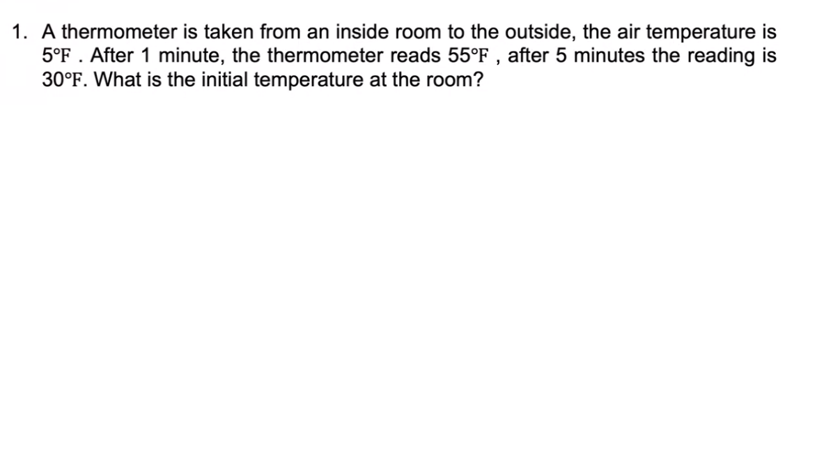1. A thermometer is taken from an inside room to the outside, the air temperature is
5°F . After 1 minute, the thermometer reads 55°F , after 5 minutes the reading is
30°F. What is the initial temperature at the room?
