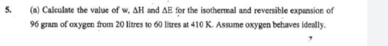 5.
(a) Calculate the value of w, AH and AE for the isothermal and reversible expansion of
96 gram of oxygen from 20 litres to 60 litres at 410 K. Assume oxygen behaves ideally.
