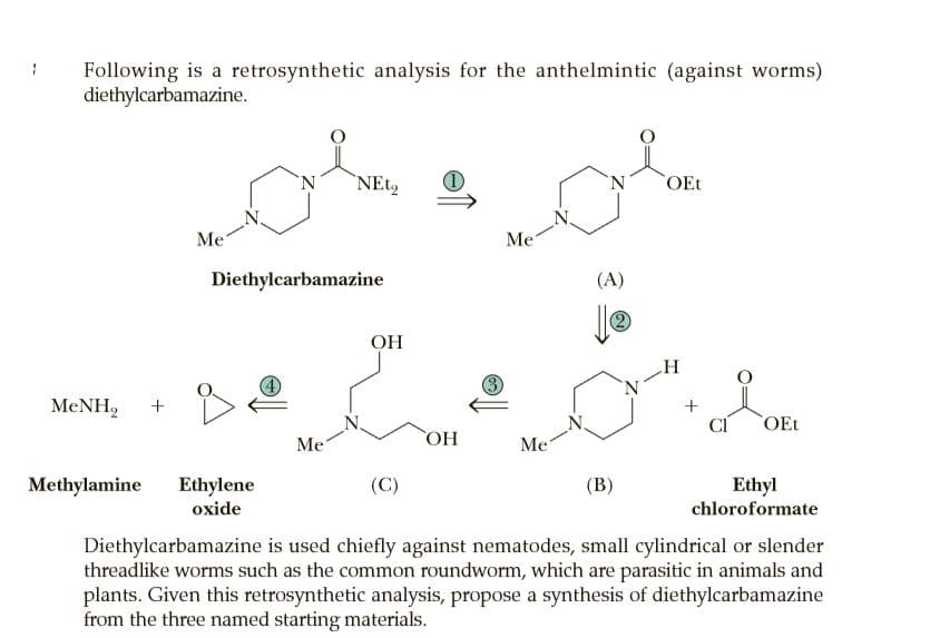 Following is a retrosynthetic analysis for the anthelmintic (against worms)
diethylcarbamazine.
N.
`NET2
N.
OEt
Me
Me
Diethylcarbamazine
(A)
(2)
OH
MENH,
CI
OEt
Me
OH
Me
Methylamine
Ethylene
(C)
(В)
Ethyl
oxide
chloroformate
Diethylcarbamazine is used chiefly against nematodes, small cylindrical or slender
threadlike worms such as the common roundworm, which are parasitic in animals and
plants. Given this retrosynthetic analysis, propose a synthesis of diethylcarbamazine
from the three named starting materials.
