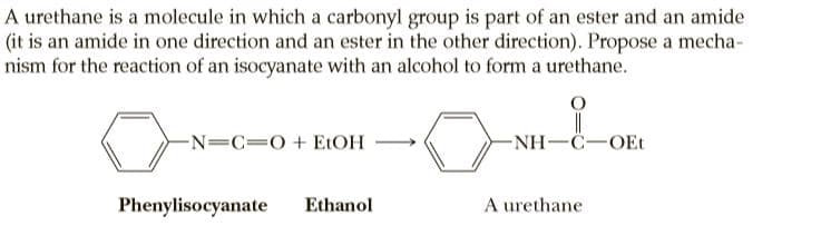 A urethane is a molecule in which a carbonyl group is part of an ester and an amide
(it is an amide in one direction and an ester in the other direction). Propose a mecha-
nism for the reaction of an isocyanate with an alcohol to form a urethane.
-N=C=0+ ELOH
-NH-C-OEt
Phenylisocyanate
Ethanol
A urethane
