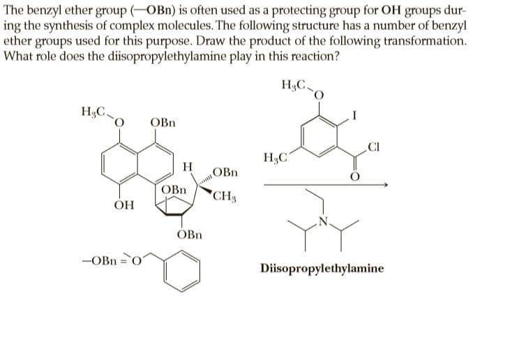 The benzyl ether group (OBn) is often used as a protecting group for OH groups dur-
ing the synthesis of complex molecules. The following structure has a number of benzyl
ether groups used for this purpose. Draw the product of the following transformation.
What role does the diisopropylethylamine play in this reaction?
H&C
H3C
OBn
.CI
H3C
H
OBn
OBn
CH3
ОН
ÓBn
-OBn = 0
Diisopropylethylamine
