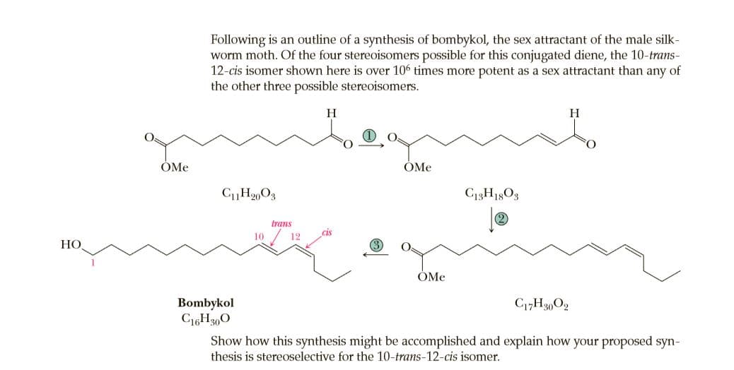 Following is an outline of a synthesis of bombykol, the sex attractant of the male silk-
worm moth. Of the four stereoisomers possible for this conjugated diene, the 10-trans-
12-cis isomer shown here is over 106 times more potent as a sex attractant than any of
the other three possible stereoisomers.
H
H
ÓMe
ÓMe
trans
12
cis
HO
(3)
ÓMe
Bombykol
C16H3,0
Show how this synthesis might be accomplished and explain how your proposed syn-
thesis is stereoselective for the 10-trans-12-cis isomer.
