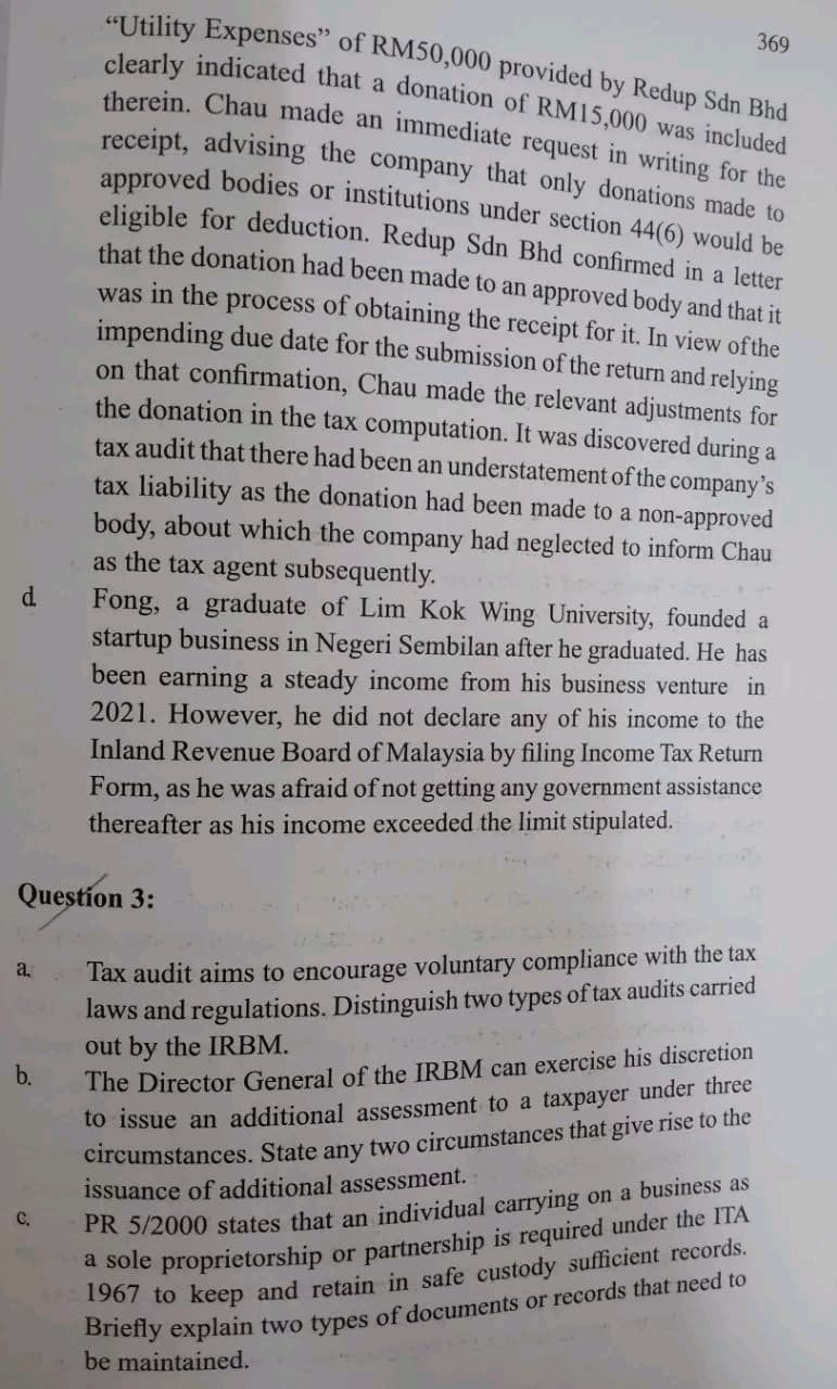 d
a.
Question 3:
b.
"Utility Expenses" of RM50,000 provided by Redup Sdn Bhd
clearly indicated that a donation of RM15,000 was included
therein. Chau made an immediate request in writing for the
receipt, advising the company that only donations made to
approved bodies or institutions under section 44(6) would be
eligible for deduction. Redup Sdn Bhd confirmed in a letter
that the donation had been made to an approved body and that it
was in the process of obtaining the receipt for it. In view of the
impending due date for the submission of the return and relying
on that confirmation, Chau made the relevant adjustments for
the donation in the tax computation. It was discovered during a
tax audit that there had been an understatement of the company's
tax liability as the donation had been made to a non-approved
body, about which the company had neglected to inform Chau
as the tax agent subsequently.
C.
Fong, a graduate of Lim Kok Wing University, founded a
startup business in Negeri Sembilan after he graduated. He has
been earning a steady income from his business venture in
2021. However, he did not declare any of his income to the
Inland Revenue Board of Malaysia by filing Income Tax Return
Form, as he was afraid of not getting any government assistance
thereafter as his income exceeded the limit stipulated.
369
Tax audit aims to encourage voluntary compliance with the tax
laws and regulations. Distinguish two types of tax audits carried
out by the IRBM.
The Director General of the IRBM can exercise his discretion
to issue an additional assessment to a taxpayer under three
circumstances. State
any two circumstances that give rise to the
issuance of additional assessment.
PR 5/2000 states that an individual carrying on a business as
a sole proprietorship or partnership is required under the ITA
1967 to keep and retain in safe custody sufficient records.
Briefly explain two types of documents or records that need to
be maintained.