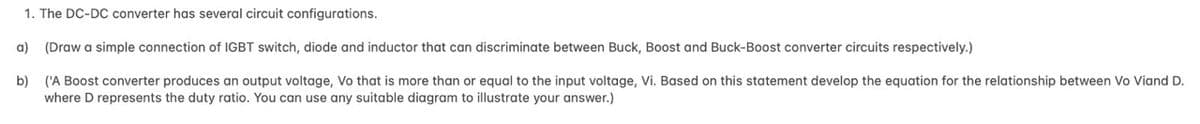 1. The DC-DC converter has several circuit configurations.
a) (Draw a simple connection of IGBT switch, diode and inductor that can discriminate between Buck, Boost and Buck-Boost converter circuits respectively.)
b)
('A Boost converter produces an output voltage, Vo that is more than or equal to the input voltage, Vi. Based on this statement develop the equation for the relationship between Vo Viand D.
where D represents the duty ratio. You can use any suitable diagram to illustrate your answer.)