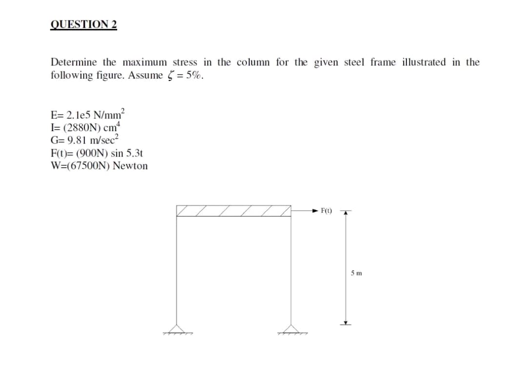 QUESTION 2
Determine the maximum stress in the column for the given steel frame illustrated in the
following figure. Assume = 5%.
5
E= 2.1e5 N/mm²
I= (2880N) cm4
G= 9.81 m/sec²
F(t)= (900N) sin 5.3t
W=(67500N) Newton
F(t)
[]}
5m