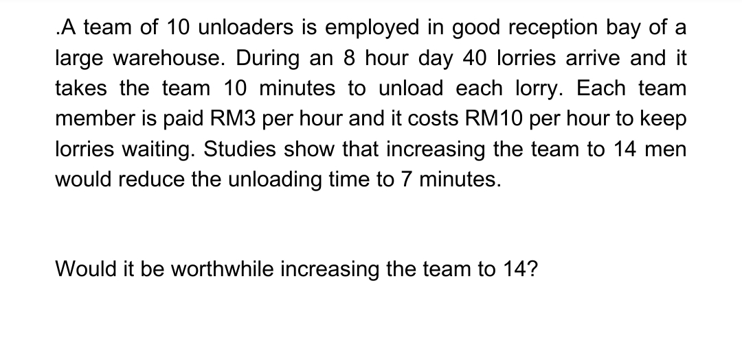 .A team of 10 unloaders is employed in good reception bay of a
large warehouse. During an 8 hour day 40 lorries arrive and it
takes the team 10 minutes to unload each lorry. Each team
member is paid RM3 per hour and it costs RM10 per hour to keep
lorries waiting. Studies show that increasing the team to 14 men
would reduce the unloading time to 7 minutes.
Would it be worthwhile increasing the team to 14?
