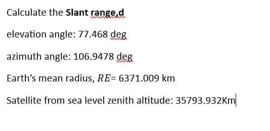 Calculate the Slant range,d
elevation angle: 77.468 deg
azimuth angle: 106.9478 deg
Earth's mean radius, RE= 6371.009 km
Satellite from sea level zenith altitude: 35793.932Km