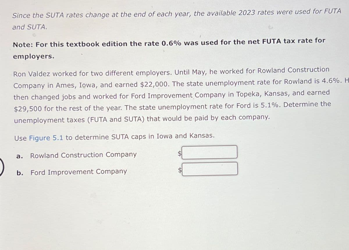 Since the SUTA rates change at the end of each year, the available 2023 rates were used for FUTA
and SUTA.
Note: For this textbook edition the rate 0.6% was used for the net FUTA tax rate for
employers.
Ron Valdez worked for two different employers. Until May, he worked for Rowland Construction
Company in Ames, Iowa, and earned $22,000. The state unemployment rate for Rowland is 4.6%. H
then changed jobs and worked for Ford Improvement Company in Topeka, Kansas, and earned
$29,500 for the rest of the year. The state unemployment rate for Ford is 5.1%. Determine the
unemployment taxes (FUTA and SUTA) that would be paid by each company.
Use Figure 5.1 to determine SUTA caps in Iowa and Kansas.
a. Rowland Construction Company
b.
Ford Improvement Company
$
$