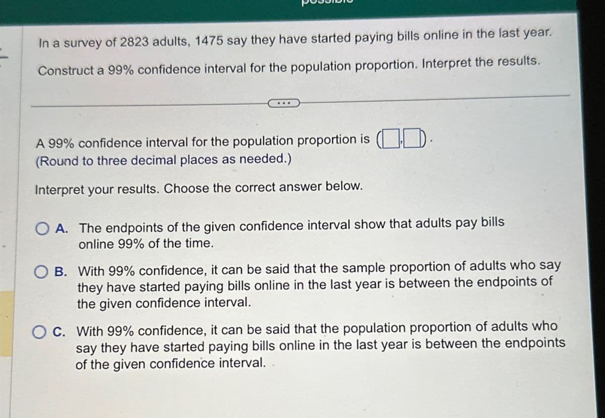 In a survey of 2823 adults, 1475 say they have started paying bills online in the last year.
Construct a 99% confidence interval for the population proportion. Interpret the results.
A 99% confidence interval for the population proportion is (D).
(Round to three decimal places as needed.)
Interpret your results. Choose the correct answer below.
OA. The endpoints of the given confidence interval show that adults pay bills
online 99% of the time.
OB. With 99% confidence, it can be said that the sample proportion of adults who say
they have started paying bills online in the last year is between the endpoints of
the given confidence interval.
OC. With 99% confidence, it can be said that the population proportion of adults who
say they have started paying bills online in the last year is between the endpoints
of the given confidence interval.