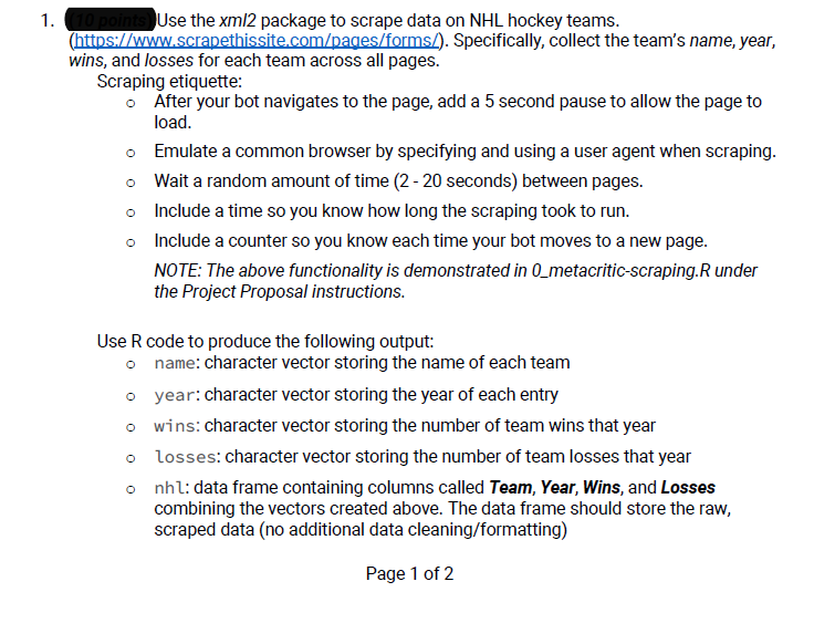 1. (10 points Use the xml2 package to scrape data on NHL hockey teams.
(https://www.scrapethissite.com/pages/forms/). Specifically, collect the team's name, year,
wins, and losses for each team across all pages.
Scraping etiquette:
o After your bot navigates to the page, add a 5 second pause to allow the page to
load.
o
Emulate a common browser by specifying and using a user agent when scraping.
Wait a random amount of time (2-20 seconds) between pages.
o
o Include a time so you know how long the scraping took to run.
o Include a counter so you know each time your bot moves to a new page.
NOTE: The above functionality is demonstrated in 0_metacritic-scraping.R under
the Project Proposal instructions.
Use R code to produce the following output:
o name: character vector storing the name of each team
o year: character vector storing the year of each entry
o wins: character vector storing the number of team wins that year
o losses: character vector storing the number of team losses that year
o
nhl: data frame containing columns called Team, Year, Wins, and Losses
combining the vectors created above. The data frame should store the raw,
scraped data (no additional data cleaning/formatting)
Page 1 of 2