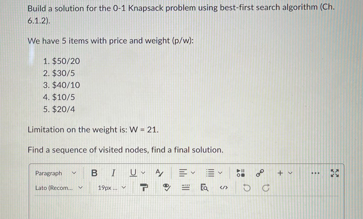 Build a solution for the 0-1 Knapsack problem using best-first search algorithm (Ch.
6.1.2).
We have 5 items with price and weight (p/w):
1. $50/20
2. $30/5
3. $40/10
4. $10/5
5. $20/4
Limitation on the weight is: W = 21.
Find a sequence of visited nodes, find a final solution.
Paragraph く
B
I
U
く
A
✓
Ev
►11
く
00
Lato (Recom... V
19px... v
</>
D
+ v
ง
རུཊ
