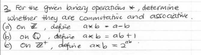 2 For the given binary operations *, determine
whether they are commutative and associative
(a) on Z
axb
6)
7
defie
a-b
on Q
1
define
on z, define axb = 2
axbabti
296
.